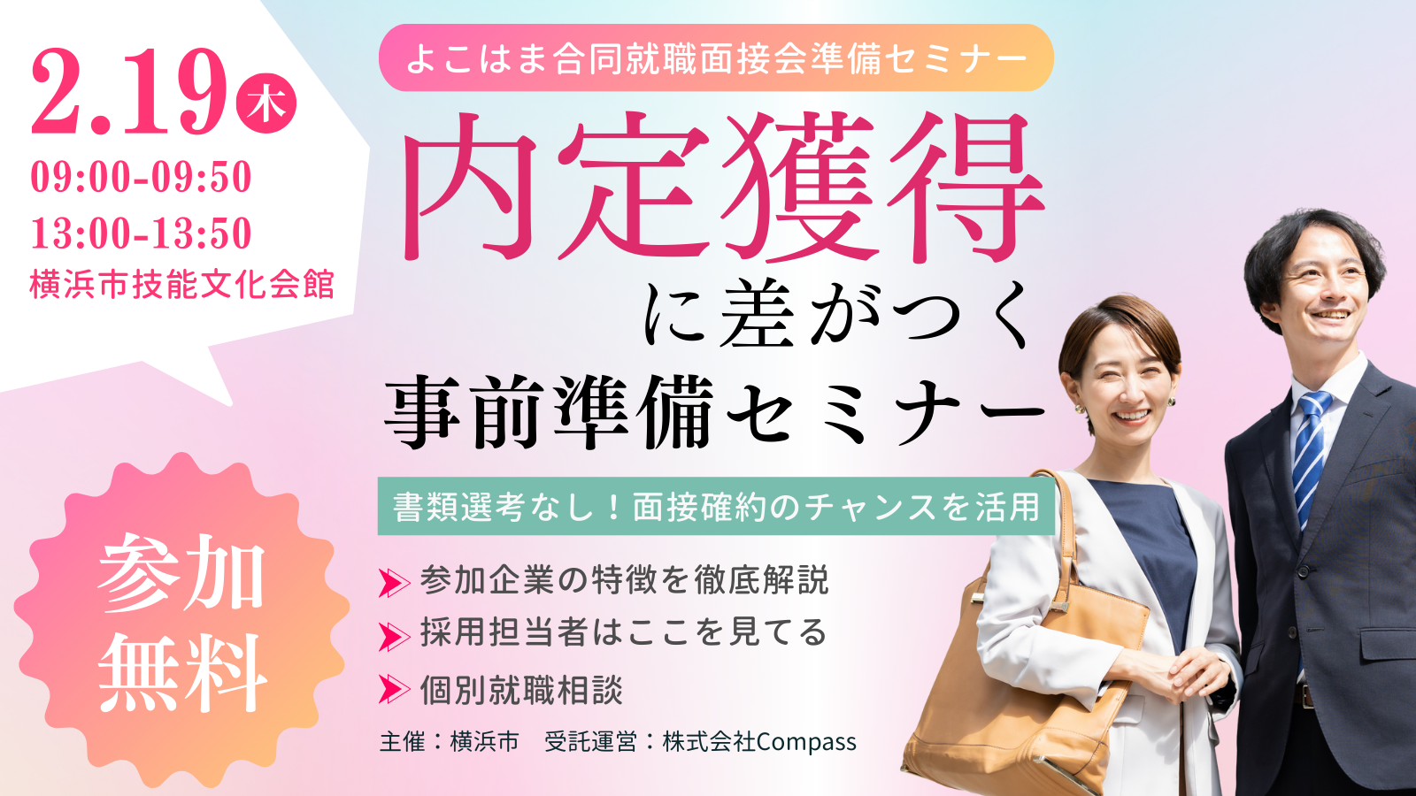 2.19木 09:00-09:50 13:00-13:50 横浜市技能文化会館 参加無料 よこはま合同就職面接会準備セミナー 内定獲得に差がつく事前準備セミナー 書類選考なし！面接確約のチャンスを活用 参加企業の特徴を徹底解説 採用担当者はここを見てる 個別就職相談 主催：横浜市 受託運営：株式会社Compass